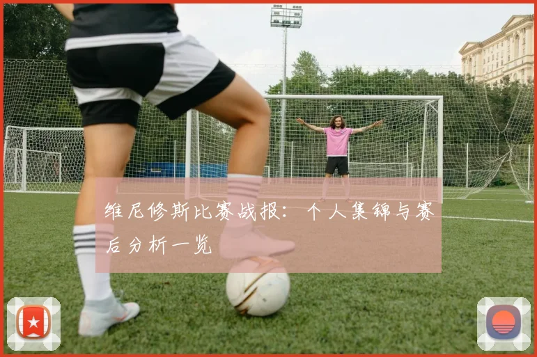维尼修斯比赛战报：个人集锦与赛后分析一览