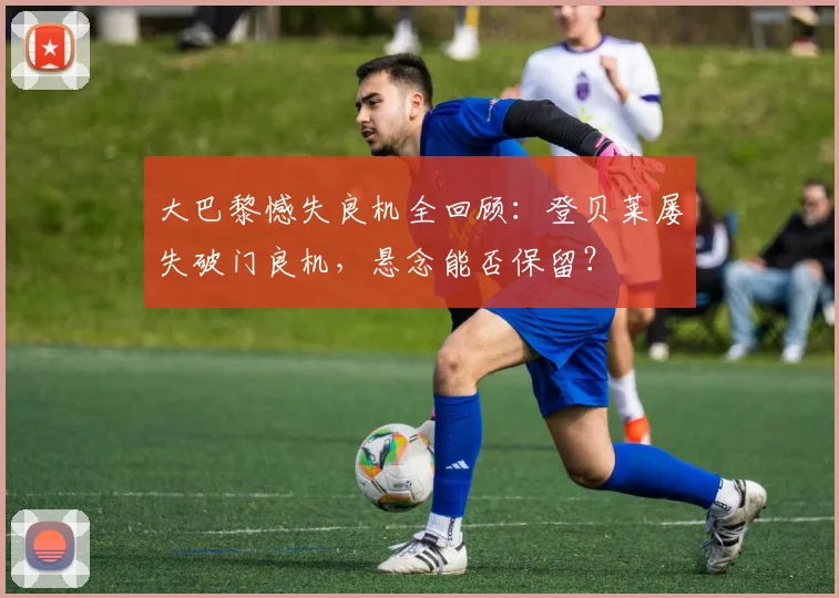 大巴黎憾失良机全回顾：登贝莱屡失破门良机，悬念能否保留？
