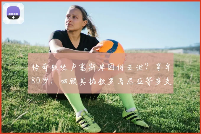 传奇教练卢塞斯库因何去世？享年80岁，回顾其执教罗马尼亚等多支球队的辉煌生涯