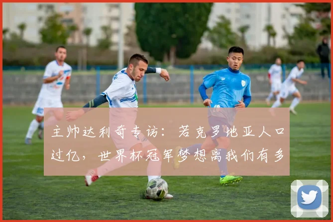 主帅达利奇专访:若克罗地亚人口过亿,世界杯冠军梦想离我们有多近?