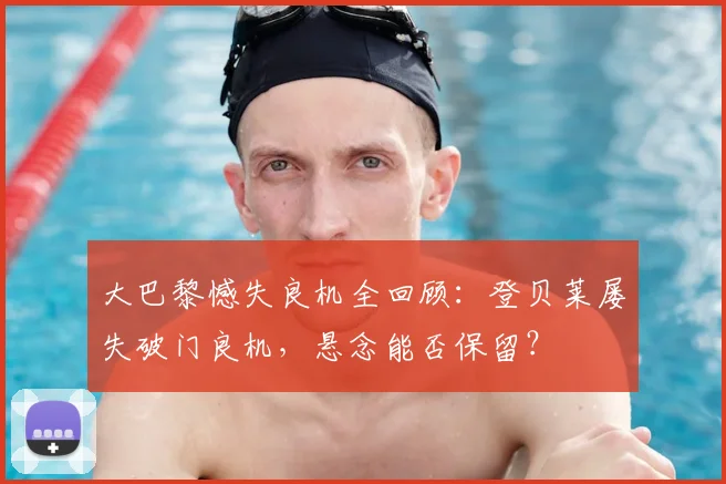 大巴黎憾失良机全回顾：登贝莱屡失破门良机，悬念能否保留？