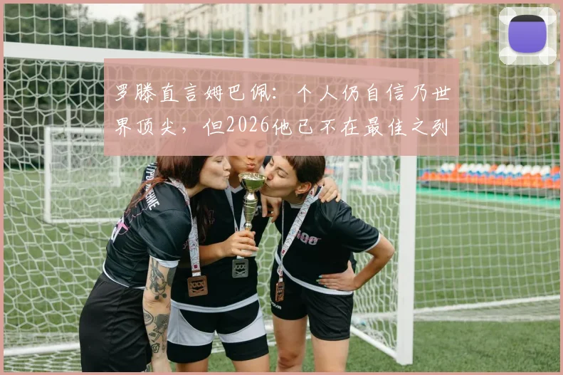 罗滕直言姆巴佩：个人仍自信乃世界顶尖，但2026他已不在最佳之列？深度分析其心态与现状