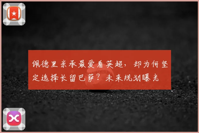佩德里亲承最爱看英超，却为何坚定选择长留巴萨？未来规划曝光