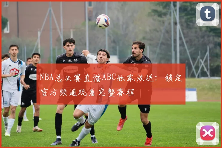 NBA总决赛直播ABC独家放送：锁定官方频道观看完整赛程