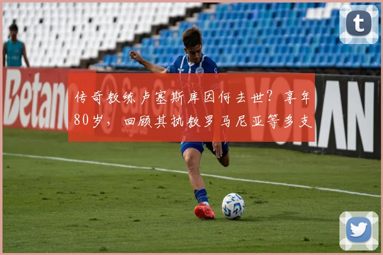 传奇教练卢塞斯库因何去世？享年80岁，回顾其执教罗马尼亚等多支球队的辉煌生涯