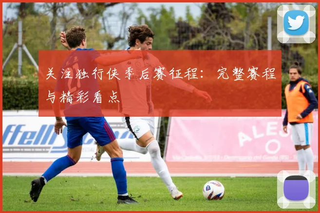 关注独行侠季后赛征程：完整赛程与精彩看点